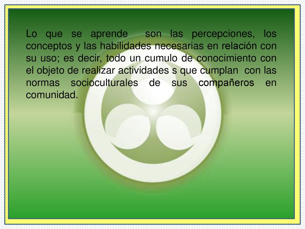 Lo que se aprende son las percepciones, los conceptos y las habilidades necesarias en relación con su uso; es decir, todo un cumulo de conocimiento con el objeto de realizar actividades s que cumplan con las normas socioculturales de sus compañeros en comunidad.