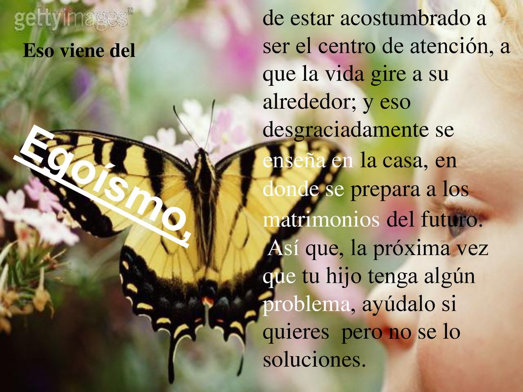 de estar acostumbrado a ser el centro de atención, a que la vida gire a su alrededor; y eso desgraciadamente se enseña en la casa, en donde se prepara a los matrimonios del futuro. Así que, la próxima vez que tu hijo tenga algún problema, ayúdalo si quieres pero no se lo soluciones.