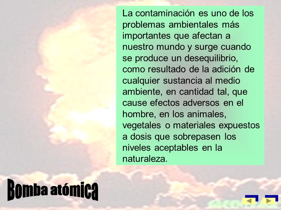 La contaminación es uno de los problemas ambientales más importantes que afectan a nuestro mundo y surge cuando se produce un desequilibrio, como resultado de la adición de cualquier sustancia al medio ambiente, en cantidad tal, que cause efectos adversos en el hombre, en los animales, vegetales o materiales expuestos a dosis que sobrepasen los niveles aceptables en la naturaleza.