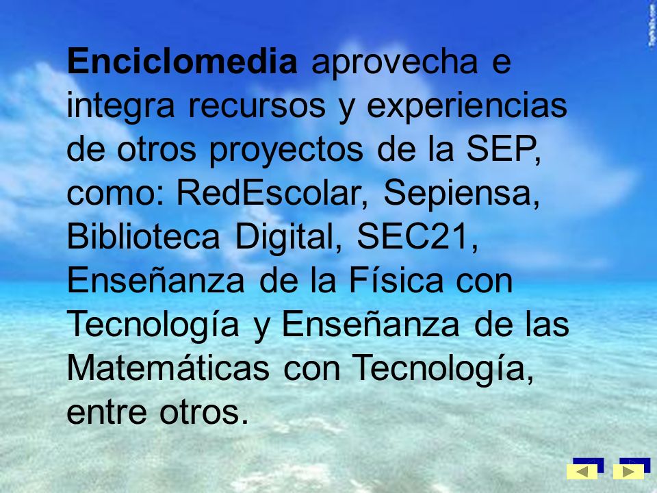Enciclomedia aprovecha e integra recursos y experiencias de otros proyectos de la SEP, como: RedEscolar, Sepiensa, Biblioteca Digital, SEC21, Enseñanza de la Física con Tecnología y Enseñanza de las Matemáticas con Tecnología, entre otros.