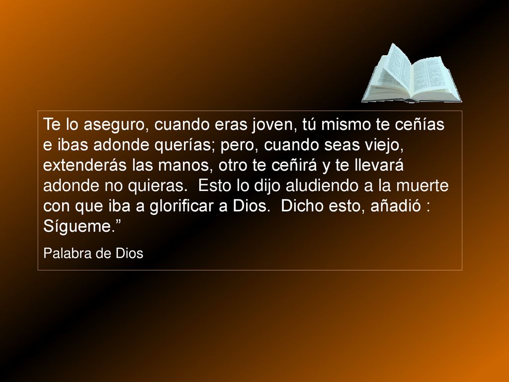Te lo aseguro, cuando eras joven, tú mismo te ceñías e ibas adonde querías; pero, cuando seas viejo, extenderás las manos, otro te ceñirá y te llevará adonde no quieras. Esto lo dijo aludiendo a la muerte con que iba a glorificar a Dios. Dicho esto, añadió : Sígueme.
