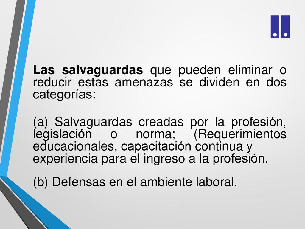 Las salvaguardas que pueden eliminar o reducir estas amenazas se dividen en dos categorías: (a) Salvaguardas creadas por la profesión, legislación o norma; (Requerimientos educacionales, capacitación continua y experiencia para el ingreso a la profesión.