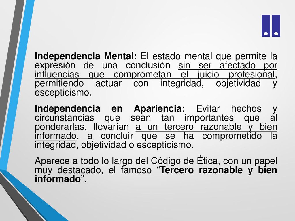 Independencia Mental: El estado mental que permite la expresión de una conclusión sin ser afectado por influencias que comprometan el juicio profesional, permitiendo actuar con integridad, objetividad y escepticismo.