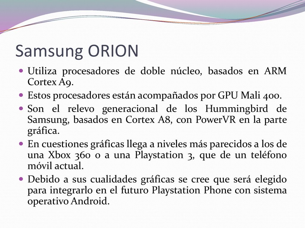 Samsung ORION Utiliza procesadores de doble núcleo, basados en ARM Cortex A9. Estos procesadores están acompañados por GPU Mali 400.