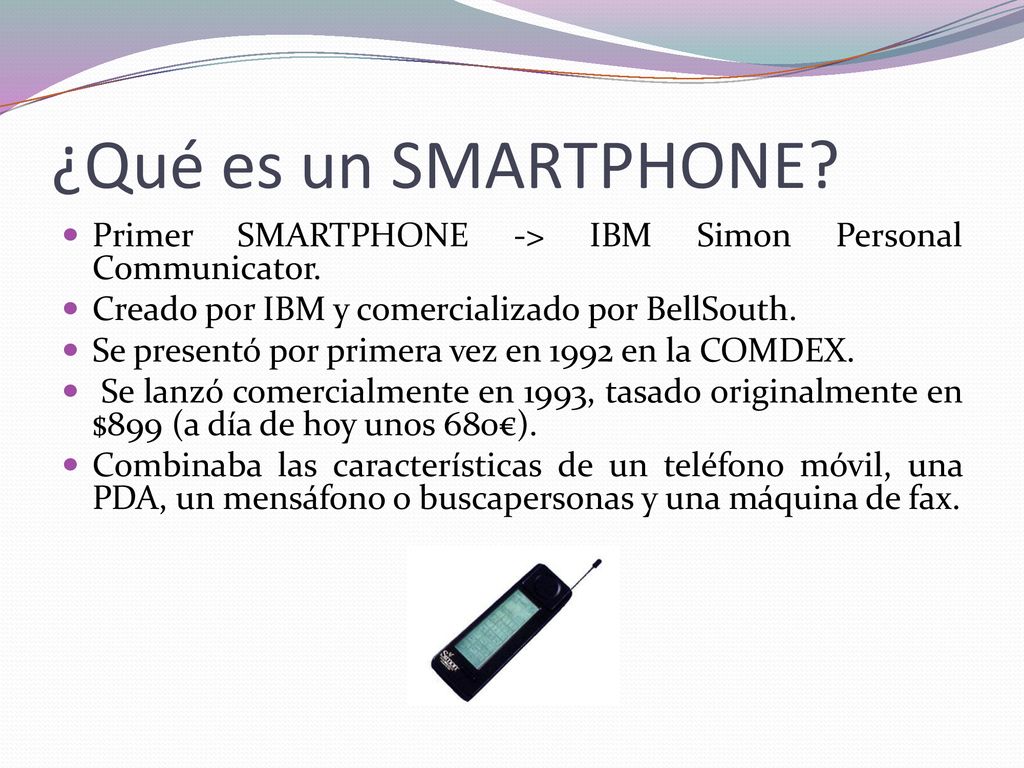 ¿Qué es un SMARTPHONE Primer SMARTPHONE -> IBM Simon Personal Communicator. Creado por IBM y comercializado por BellSouth.