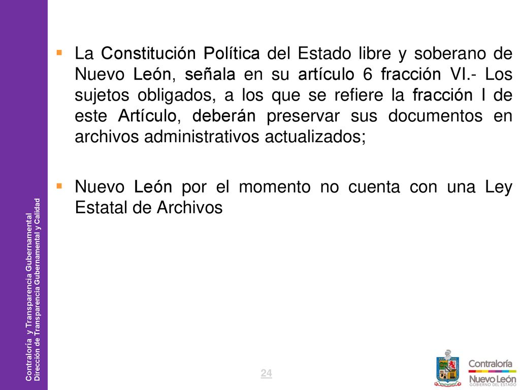 La Constitución Política del Estado libre y soberano de Nuevo León, señala en su artículo 6 fracción VI.- Los sujetos obligados, a los que se refiere la fracción I de este Artículo, deberán preservar sus documentos en archivos administrativos actualizados;