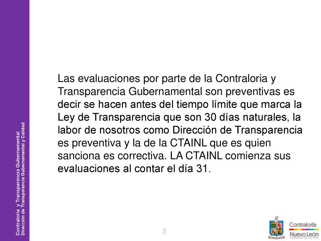 Las evaluaciones por parte de la Contraloria y Transparencia Gubernamental son preventivas es decir se hacen antes del tiempo límite que marca la Ley de Transparencia que son 30 días naturales, la labor de nosotros como Dirección de Transparencia es preventiva y la de la CTAINL que es quien sanciona es correctiva.