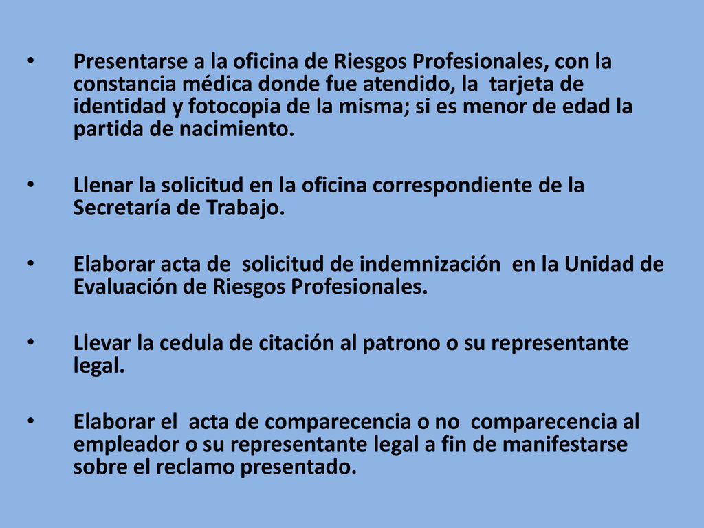 Presentarse a la oficina de Riesgos Profesionales, con la constancia médica donde fue atendido, la tarjeta de identidad y fotocopia de la misma; si es menor de edad la partida de nacimiento.