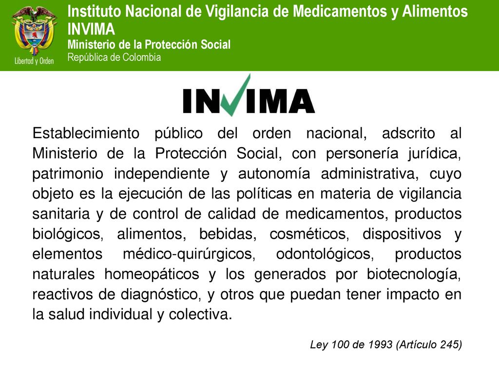 Establecimiento público del orden nacional, adscrito al Ministerio de la Protección Social, con personería jurídica, patrimonio independiente y autonomía administrativa, cuyo objeto es la ejecución de las políticas en materia de vigilancia sanitaria y de control de calidad de medicamentos, productos biológicos, alimentos, bebidas, cosméticos, dispositivos y elementos médico-quirúrgicos, odontológicos, productos naturales homeopáticos y los generados por biotecnología, reactivos de diagnóstico, y otros que puedan tener impacto en la salud individual y colectiva.