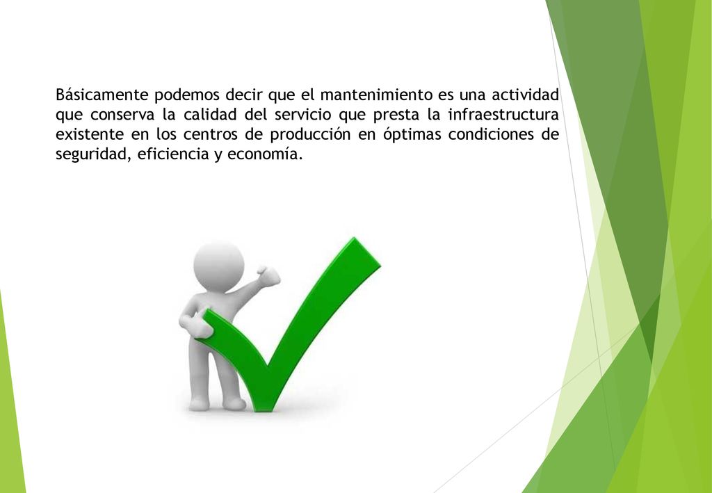Básicamente podemos decir que el mantenimiento es una actividad que conserva la calidad del servicio que presta la infraestructura existente en los centros de producción en óptimas condiciones de seguridad, eficiencia y economía.