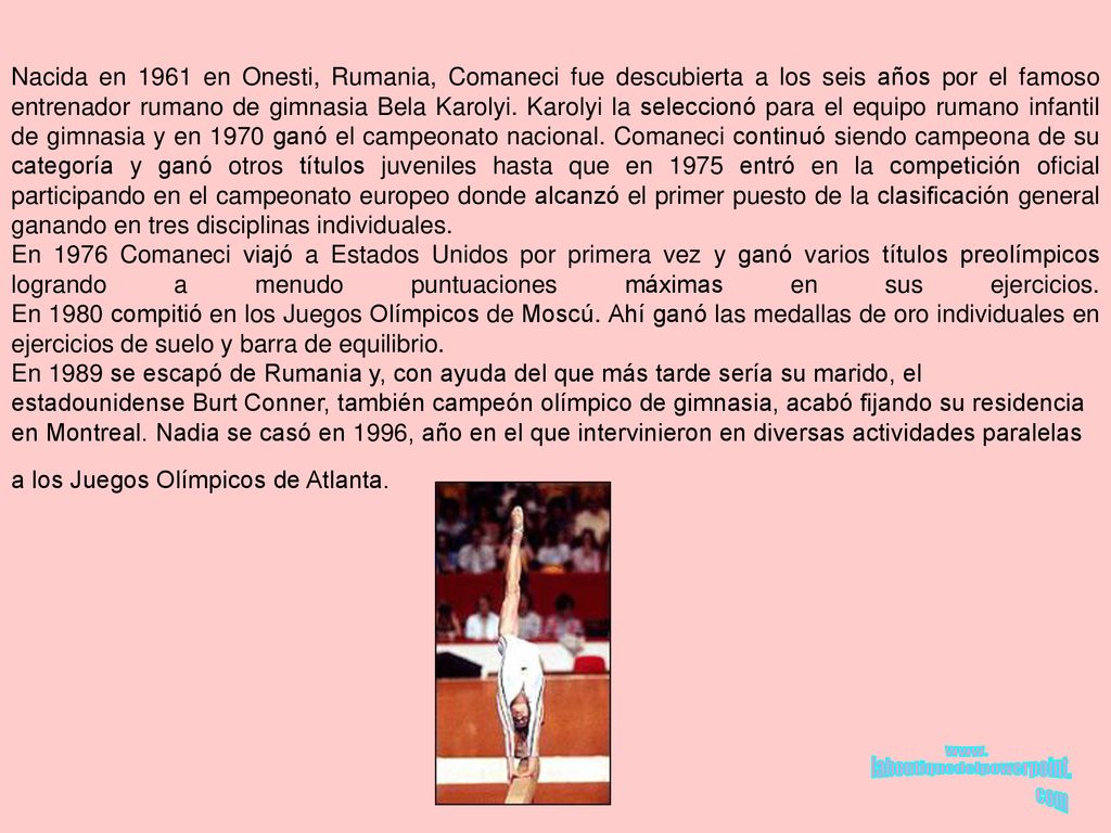 Nacida en 1961 en Onesti, Rumania, Comaneci fue descubierta a los seis años por el famoso entrenador rumano de gimnasia Bela Karolyi. Karolyi la seleccionó para el equipo rumano infantil de gimnasia y en 1970 ganó el campeonato nacional. Comaneci continuó siendo campeona de su categoría y ganó otros títulos juveniles hasta que en 1975 entró en la competición oficial participando en el campeonato europeo donde alcanzó el primer puesto de la clasificación general ganando en tres disciplinas individuales.