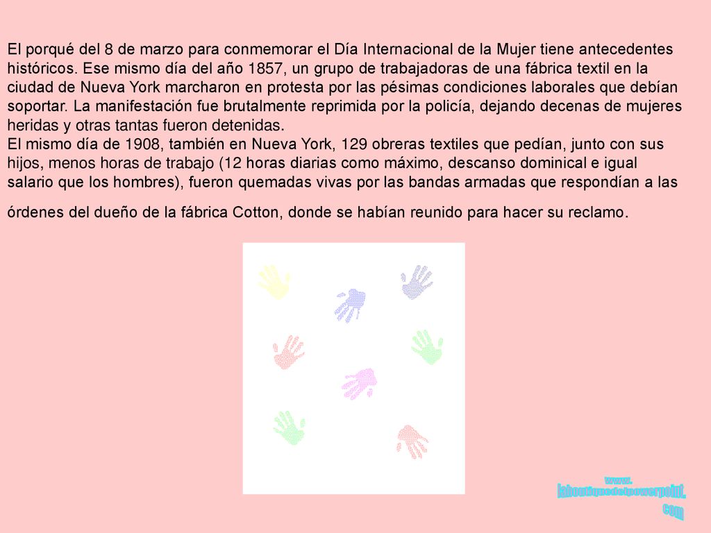 El porqué del 8 de marzo para conmemorar el Día Internacional de la Mujer tiene antecedentes históricos. Ese mismo día del año 1857, un grupo de trabajadoras de una fábrica textil en la ciudad de Nueva York marcharon en protesta por las pésimas condiciones laborales que debían soportar. La manifestación fue brutalmente reprimida por la policía, dejando decenas de mujeres heridas y otras tantas fueron detenidas.
