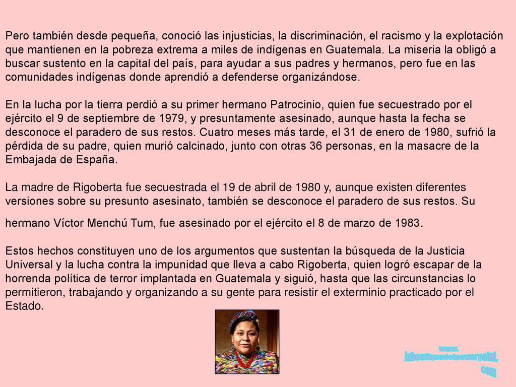 Pero también desde pequeña, conoció las injusticias, la discriminación, el racismo y la explotación que mantienen en la pobreza extrema a miles de indígenas en Guatemala. La miseria la obligó a buscar sustento en la capital del país, para ayudar a sus padres y hermanos, pero fue en las comunidades indígenas donde aprendió a defenderse organizándose. En la lucha por la tierra perdió a su primer hermano Patrocinio, quien fue secuestrado por el ejército el 9 de septiembre de 1979, y presuntamente asesinado, aunque hasta la fecha se desconoce el paradero de sus restos. Cuatro meses más tarde, el 31 de enero de 1980, sufrió la pérdida de su padre, quien murió calcinado, junto con otras 36 personas, en la masacre de la Embajada de España. La madre de Rigoberta fue secuestrada el 19 de abril de 1980 y, aunque existen diferentes versiones sobre su presunto asesinato, también se desconoce el paradero de sus restos. Su hermano Víctor Menchú Tum, fue asesinado por el ejército el 8 de marzo de 1983.