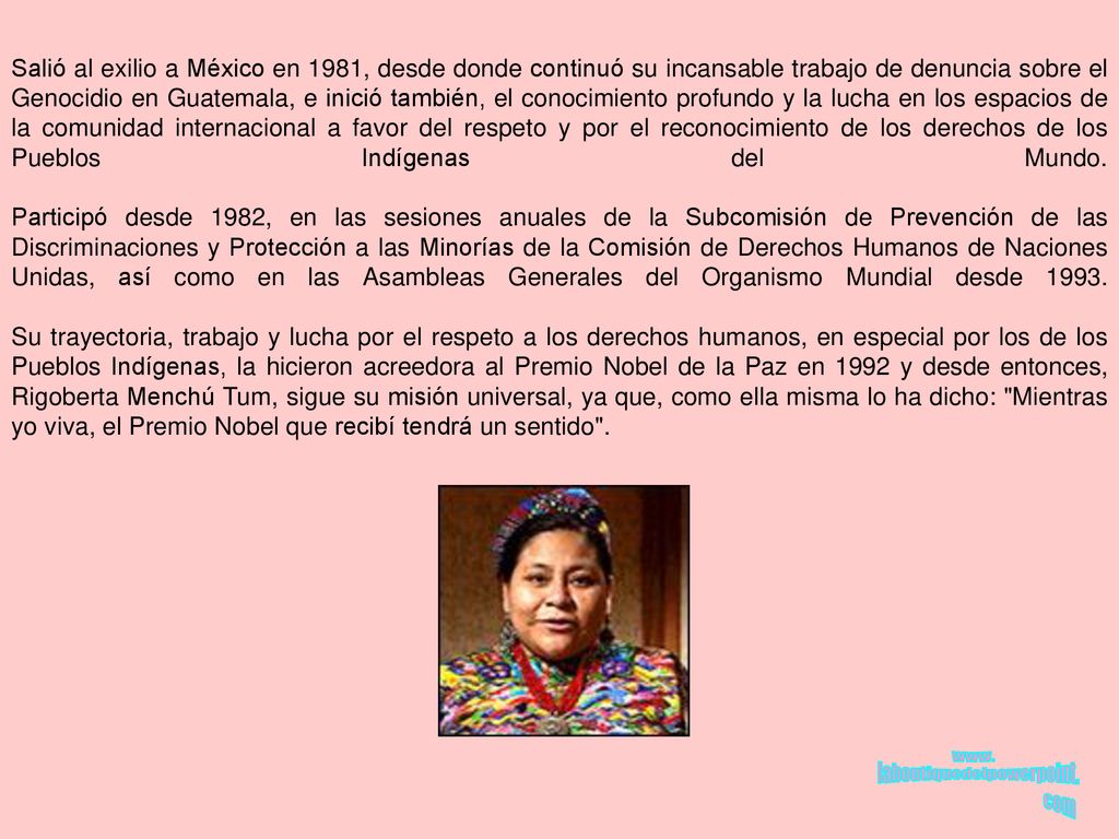 Salió al exilio a México en 1981, desde donde continuó su incansable trabajo de denuncia sobre el Genocidio en Guatemala, e inició también, el conocimiento profundo y la lucha en los espacios de la comunidad internacional a favor del respeto y por el reconocimiento de los derechos de los Pueblos Indígenas del Mundo.