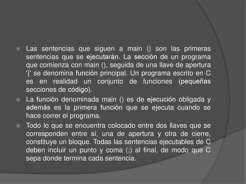Las sentencias que siguen a main () son las primeras sentencias que se ejecutarán. La sección de un programa que comienza con main (), seguida de una llave de apertura { se denomina función principal. Un programa escrito en C es en realidad un conjunto de funciones (pequeñas secciones de código).