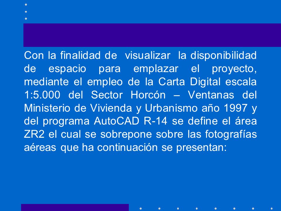 Con la finalidad de visualizar la disponibilidad de espacio para emplazar el proyecto, mediante el empleo de la Carta Digital escala 1:5.000 del Sector Horcón – Ventanas del Ministerio de Vivienda y Urbanismo año 1997 y del programa AutoCAD R-14 se define el área ZR2 el cual se sobrepone sobre las fotografías aéreas que ha continuación se presentan: