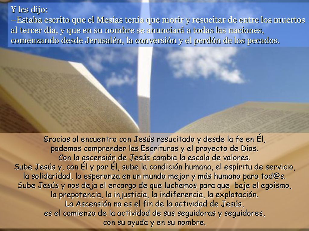 Y les dijo: –Estaba escrito que el Mesías tenía que morir y resucitar de entre los muertos al tercer día, y que en su nombre se anunciará a todas las naciones, comenzando desde Jerusalén, la conversión y el perdón de los pecados.