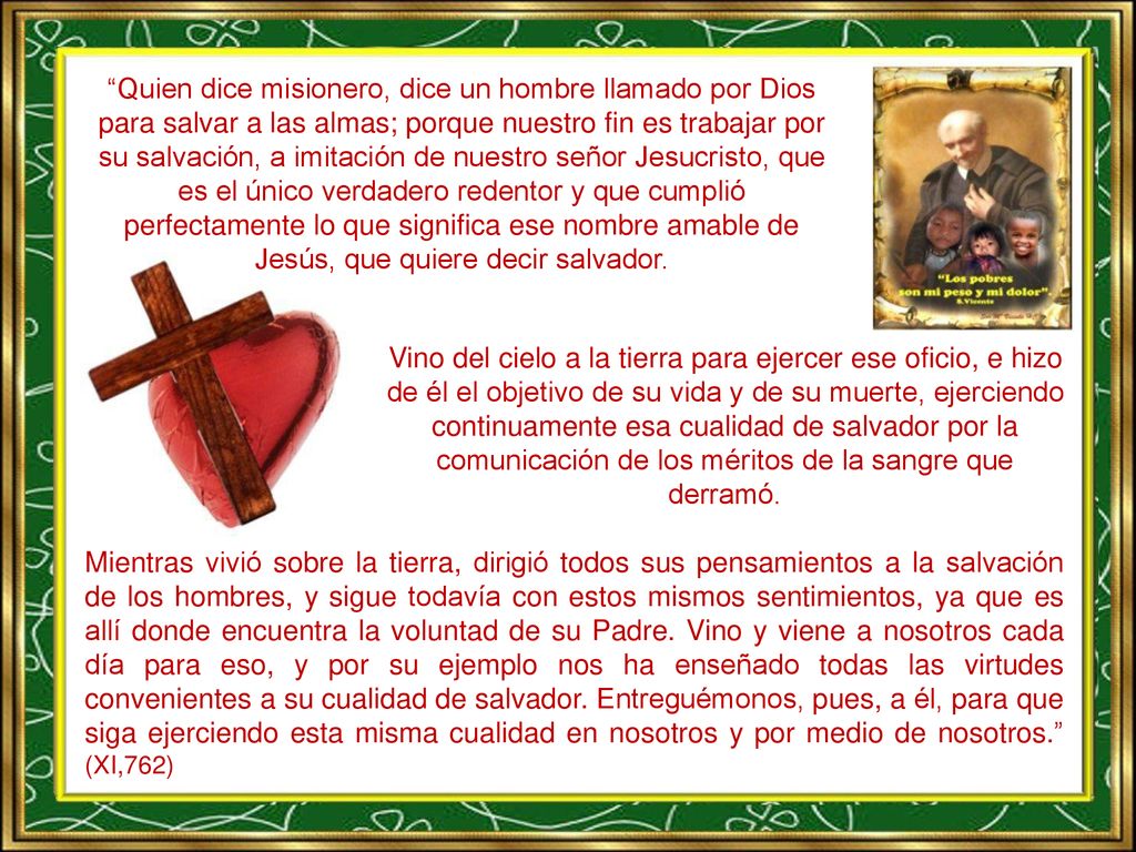 Quien dice misionero, dice un hombre llamado por Dios para salvar a las almas; porque nuestro fin es trabajar por su salvación, a imitación de nuestro señor Jesucristo, que es el único verdadero redentor y que cumplió perfectamente lo que significa ese nombre amable de Jesús, que quiere decir salvador.