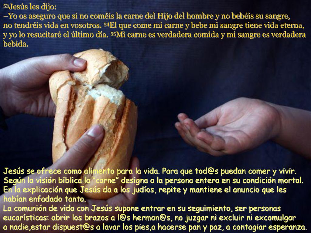 53Jesús les dijo: –Yo os aseguro que si no coméis la carne del Hijo del hombre y no bebéis su sangre, no tendréis vida en vosotros. 54El que come mi carne y bebe mi sangre tiene vida eterna, y yo lo resucitaré el último día. 55Mi carne es verdadera comida y mi sangre es verdadera bebida.