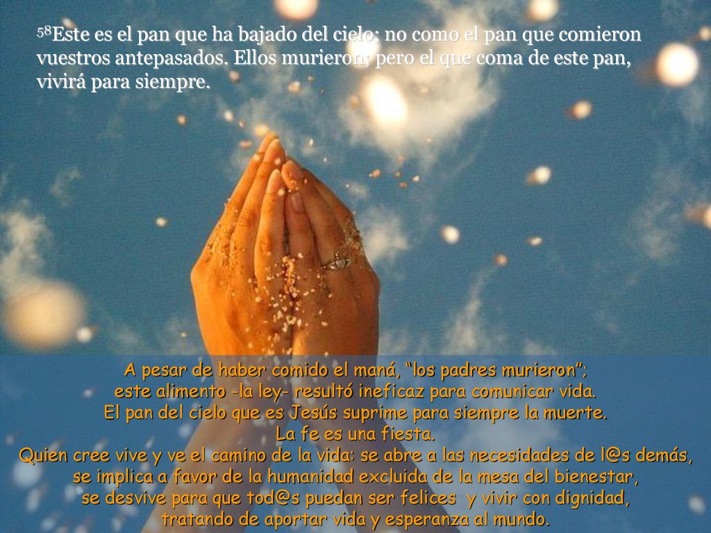 58Este es el pan que ha bajado del cielo; no como el pan que comieron vuestros antepasados. Ellos murieron; pero el que coma de este pan, vivirá para siempre.