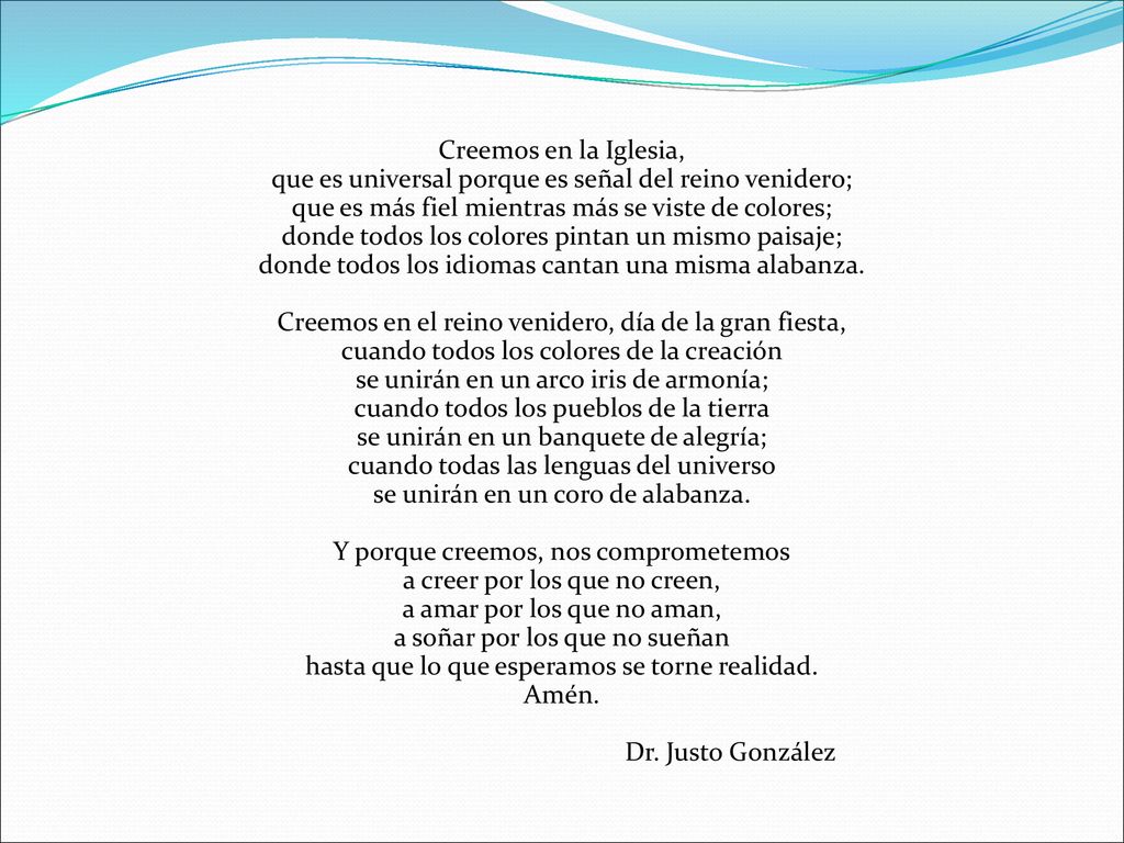 Creemos en la Iglesia, que es universal porque es señal del reino venidero; que es más fiel mientras más se viste de colores; donde todos los colores pintan un mismo paisaje; donde todos los idiomas cantan una misma alabanza.
