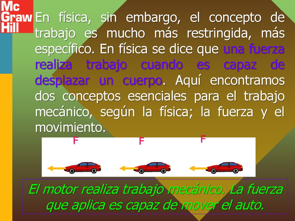 En física, sin embargo, el concepto de trabajo es mucho más restringida, más específico. En física se dice que una fuerza realiza trabajo cuando es capaz de desplazar un cuerpo. Aquí encontramos dos conceptos esenciales para el trabajo mecánico, según la física; la fuerza y el movimiento.