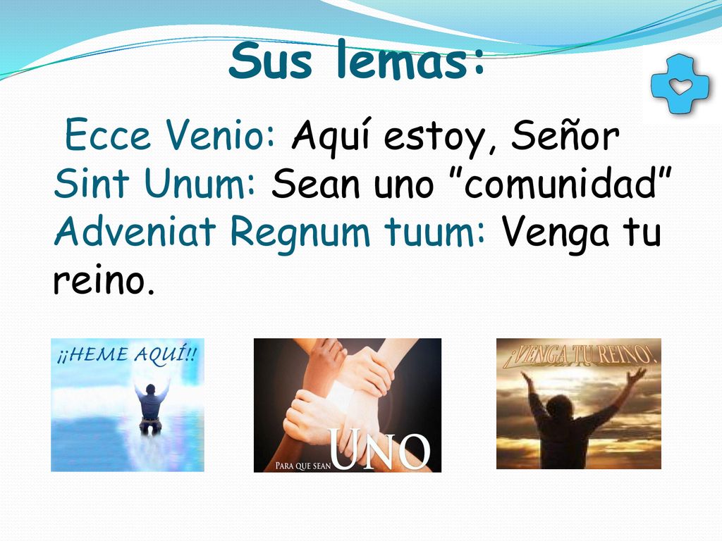 Sus lemas: Ecce Venio: Aquí estoy, Señor Sint Unum: Sean uno comunidad Adveniat Regnum tuum: Venga tu reino.