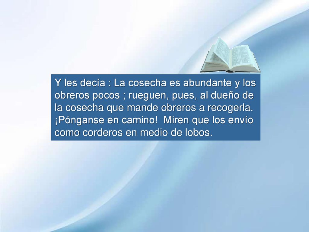 Y les decía : La cosecha es abundante y los obreros pocos ; rueguen, pues, al dueño de la cosecha que mande obreros a recogerla.