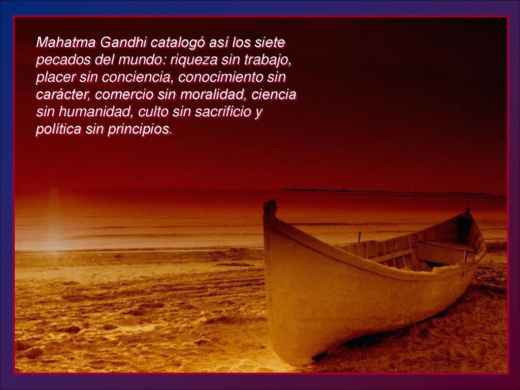 Mahatma Gandhi catalogó así los siete pecados del mundo: riqueza sin trabajo, placer sin conciencia, conocimiento sin carácter, comercio sin moralidad, ciencia sin humanidad, culto sin sacrificio y política sin principios.