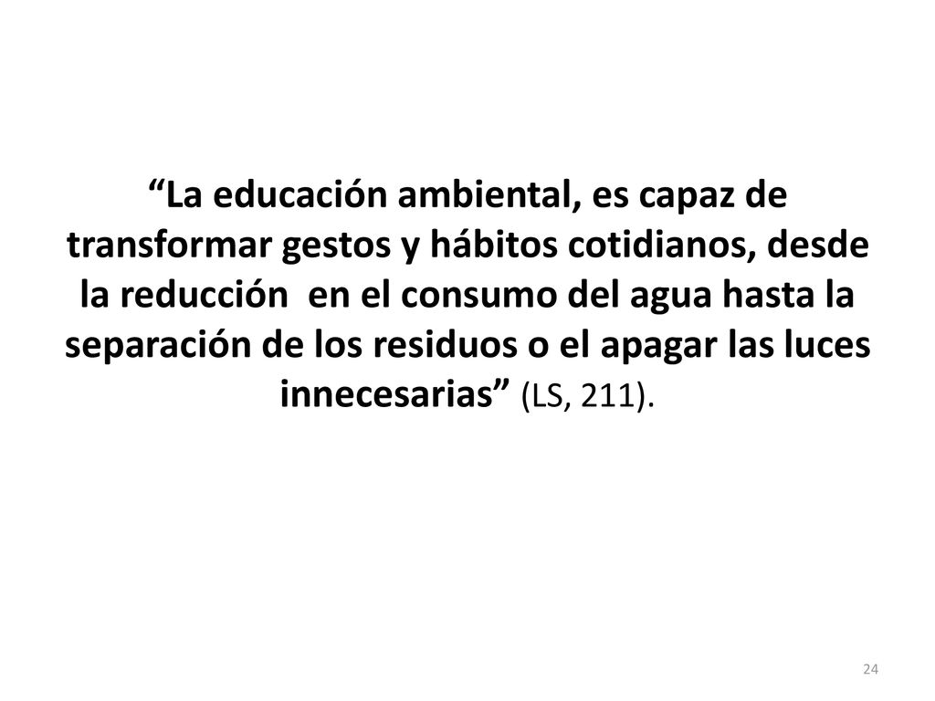 La educación ambiental, es capaz de transformar gestos y hábitos cotidianos, desde la reducción en el consumo del agua hasta la separación de los residuos o el apagar las luces innecesarias (LS, 211).