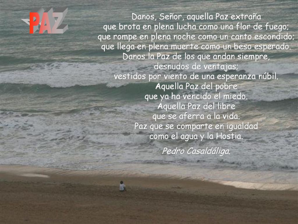 Danos, Señor, aquella Paz extraña que brota en plena lucha como una flor de fuego; que rompe en plena noche como un canto escondido; que llega en plena muerte como un beso esperado. Danos la Paz de los que andan siempre, desnudos de ventajas; vestidos por viento de una esperanza núbil. Aquella Paz del pobre que ya ha vencido el miedo. Aquella Paz del libre que se aferra a la vida. Paz que se comparte en igualdad como el agua y la Hostia.