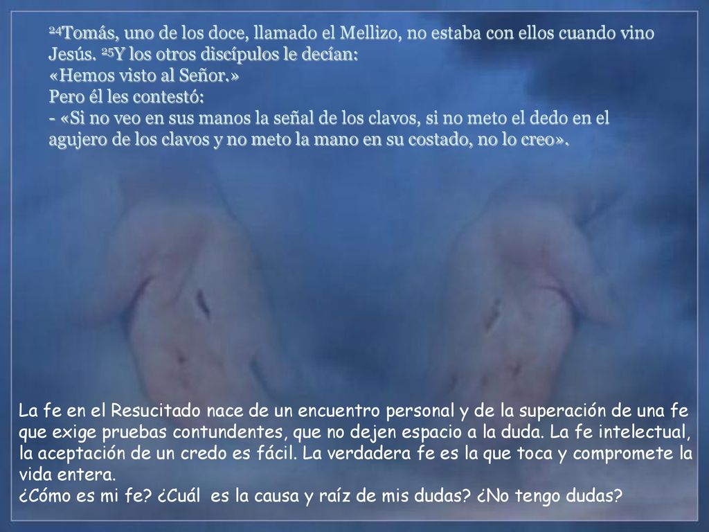 24Tomás, uno de los doce, llamado el Mellizo, no estaba con ellos cuando vino Jesús. 25Y los otros discípulos le decían: «Hemos visto al Señor.» Pero él les contestó: - «Si no veo en sus manos la señal de los clavos, si no meto el dedo en el agujero de los clavos y no meto la mano en su costado, no lo creo».