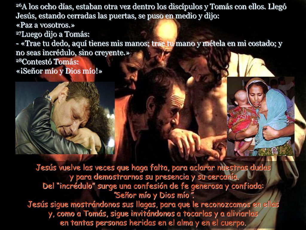 26A los ocho días, estaban otra vez dentro los discípulos y Tomás con ellos. Llegó Jesús, estando cerradas las puertas, se puso en medio y dijo: «Paz a vosotros.» 27Luego dijo a Tomás: - «Trae tu dedo, aquí tienes mis manos; trae tu mano y métela en mi costado; y no seas incrédulo, sino creyente.» 28Contestó Tomás: «¡Señor mío y Dios mío!»