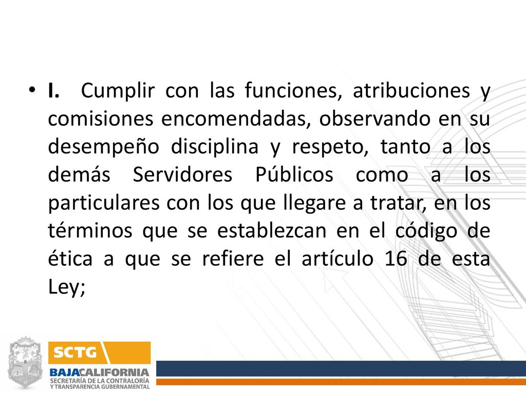 I. Cumplir con las funciones, atribuciones y comisiones encomendadas, observando en su desempeño disciplina y respeto, tanto a los demás Servidores Públicos como a los particulares con los que llegare a tratar, en los términos que se establezcan en el código de ética a que se refiere el artículo 16 de esta Ley;