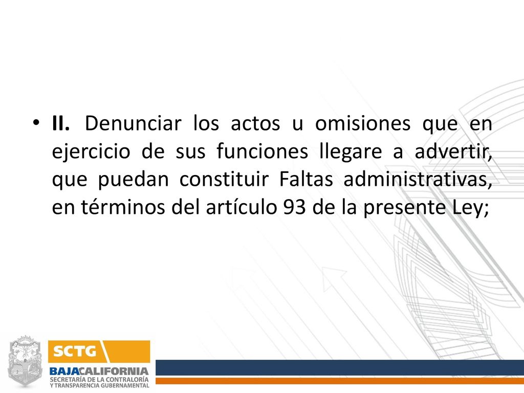 II. Denunciar los actos u omisiones que en ejercicio de sus funciones llegare a advertir, que puedan constituir Faltas administrativas, en términos del artículo 93 de la presente Ley;