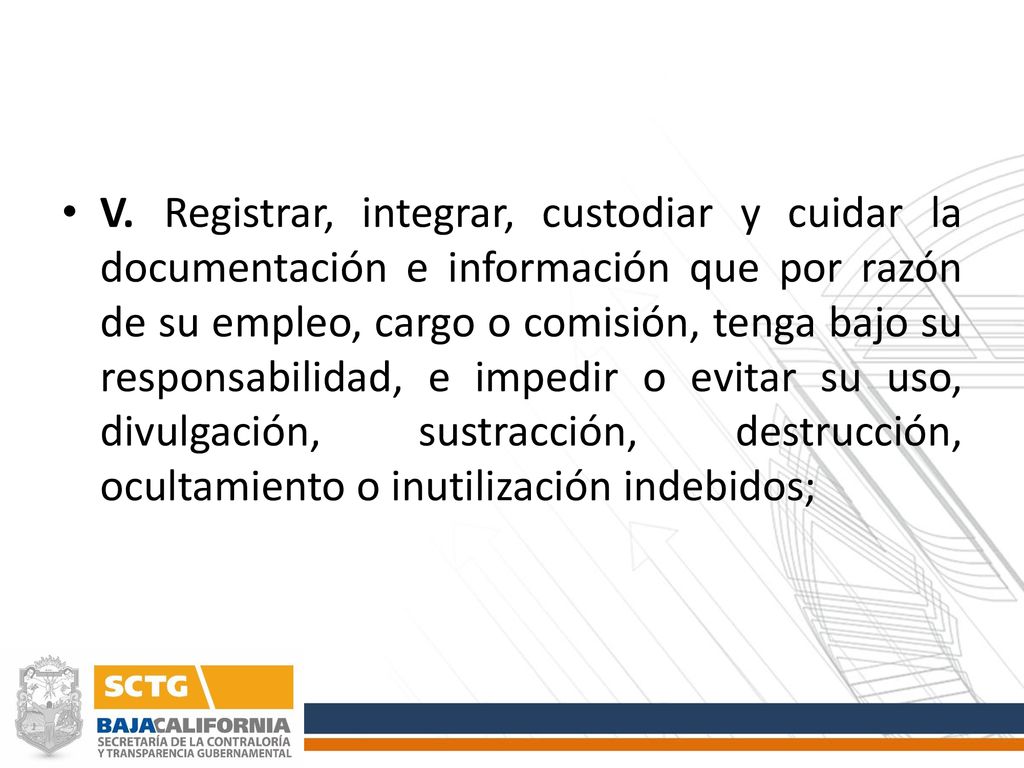 V. Registrar, integrar, custodiar y cuidar la documentación e información que por razón de su empleo, cargo o comisión, tenga bajo su responsabilidad, e impedir o evitar su uso, divulgación, sustracción, destrucción, ocultamiento o inutilización indebidos;