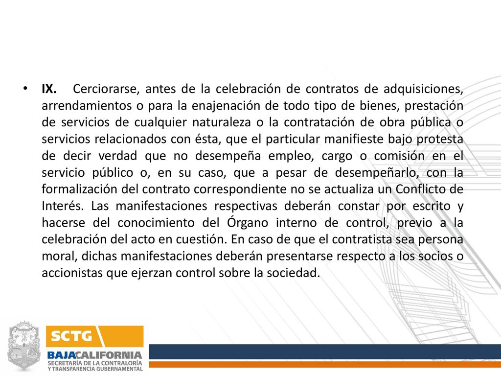 IX. Cerciorarse, antes de la celebración de contratos de adquisiciones, arrendamientos o para la enajenación de todo tipo de bienes, prestación de servicios de cualquier naturaleza o la contratación de obra pública o servicios relacionados con ésta, que el particular manifieste bajo protesta de decir verdad que no desempeña empleo, cargo o comisión en el servicio público o, en su caso, que a pesar de desempeñarlo, con la formalización del contrato correspondiente no se actualiza un Conflicto de Interés.