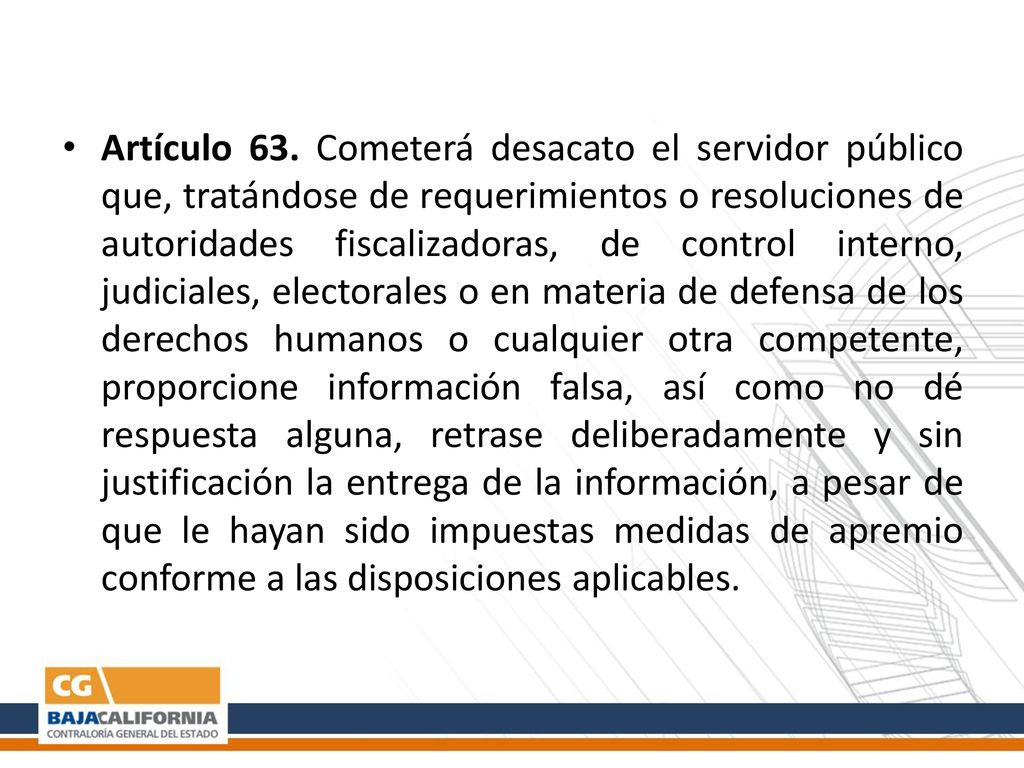 Artículo 63. Cometerá desacato el servidor público que, tratándose de requerimientos o resoluciones de autoridades fiscalizadoras, de control interno, judiciales, electorales o en materia de defensa de los derechos humanos o cualquier otra competente, proporcione información falsa, así como no dé respuesta alguna, retrase deliberadamente y sin justificación la entrega de la información, a pesar de que le hayan sido impuestas medidas de apremio conforme a las disposiciones aplicables.