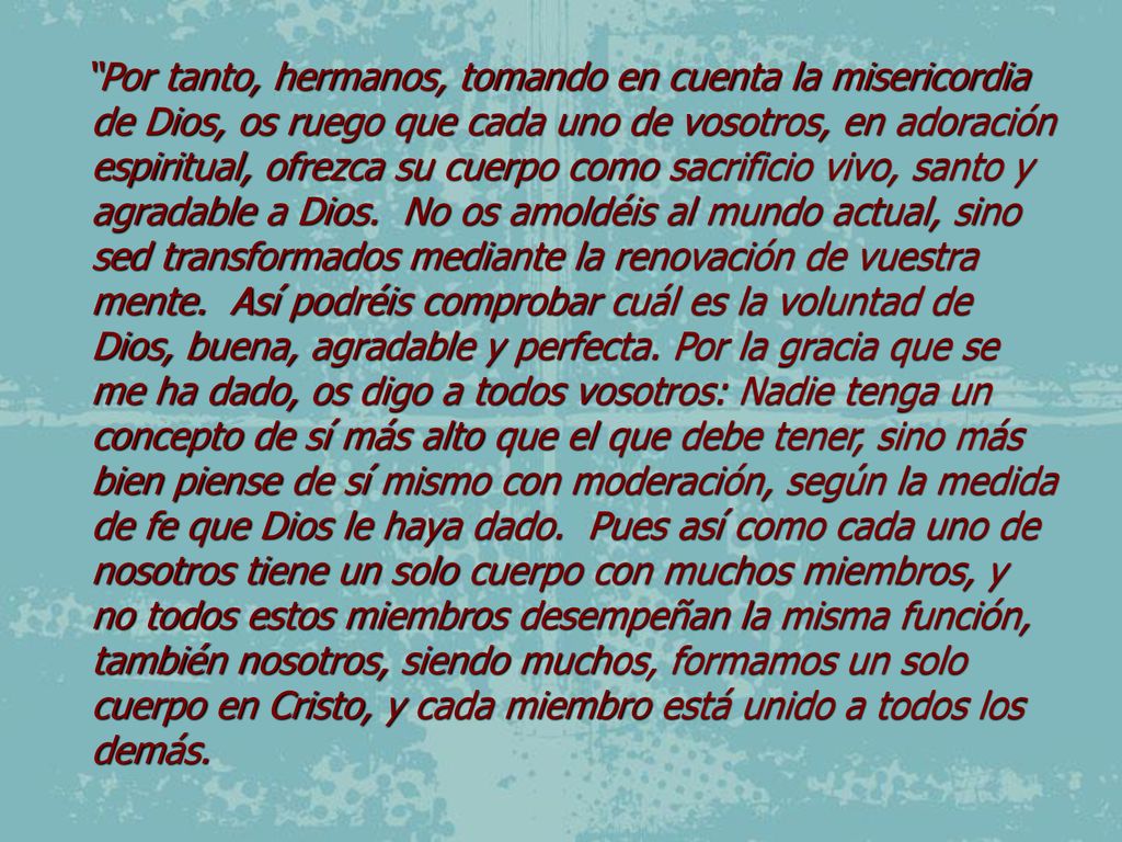 Por tanto, hermanos, tomando en cuenta la misericordia de Dios, os ruego que cada uno de vosotros, en adoración espiritual, ofrezca su cuerpo como sacrificio vivo, santo y agradable a Dios.