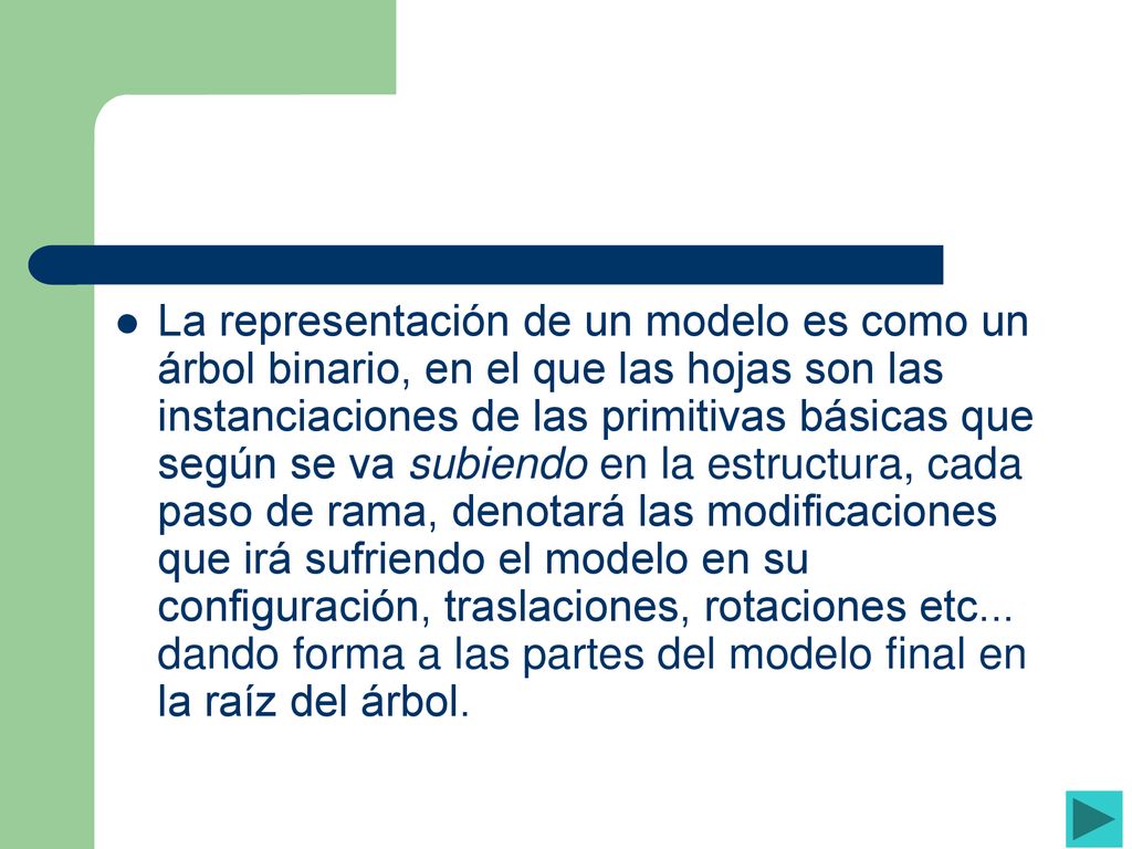 La representación de un modelo es como un árbol binario, en el que las hojas son las instanciaciones de las primitivas básicas que según se va subiendo en la estructura, cada paso de rama, denotará las modificaciones que irá sufriendo el modelo en su configuración, traslaciones, rotaciones etc...