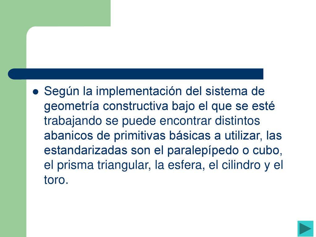 Según la implementación del sistema de geometría constructiva bajo el que se esté trabajando se puede encontrar distintos abanicos de primitivas básicas a utilizar, las estandarizadas son el paralepípedo o cubo, el prisma triangular, la esfera, el cilindro y el toro.
