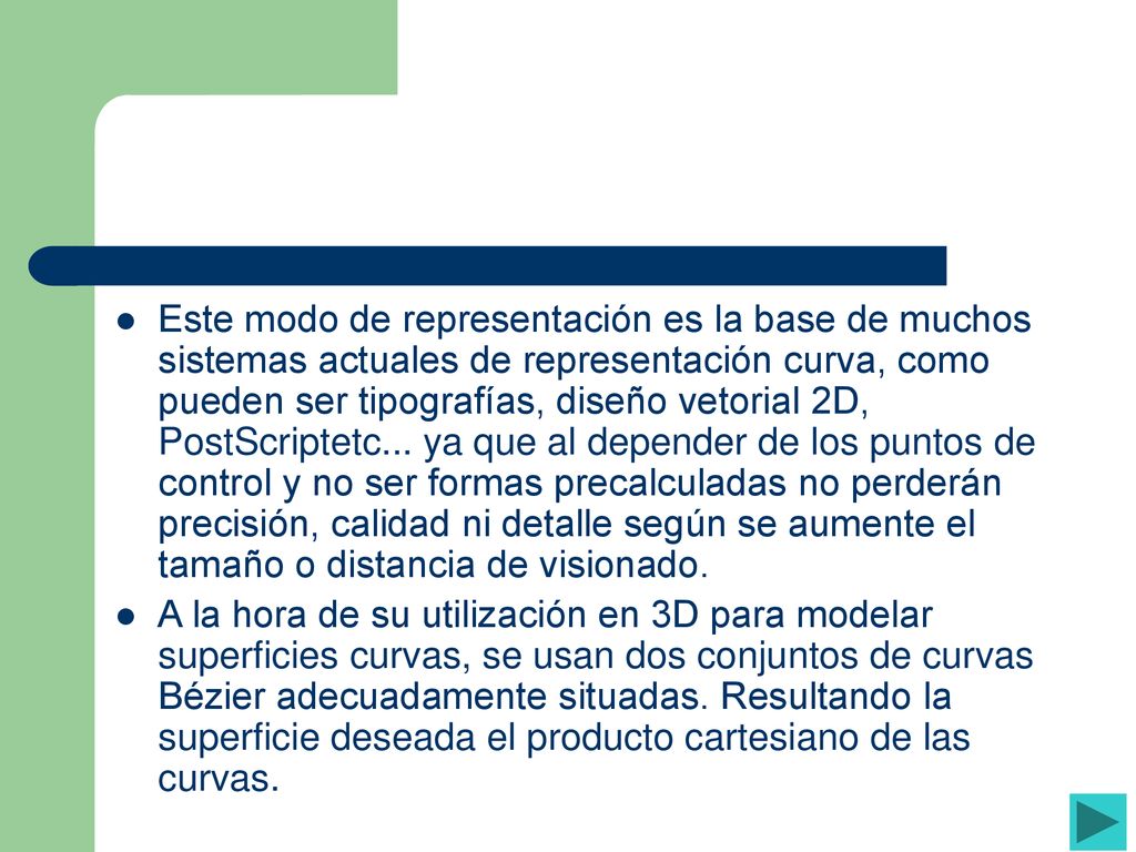 Este modo de representación es la base de muchos sistemas actuales de representación curva, como pueden ser tipografías, diseño vetorial 2D, PostScriptetc... ya que al depender de los puntos de control y no ser formas precalculadas no perderán precisión, calidad ni detalle según se aumente el tamaño o distancia de visionado.