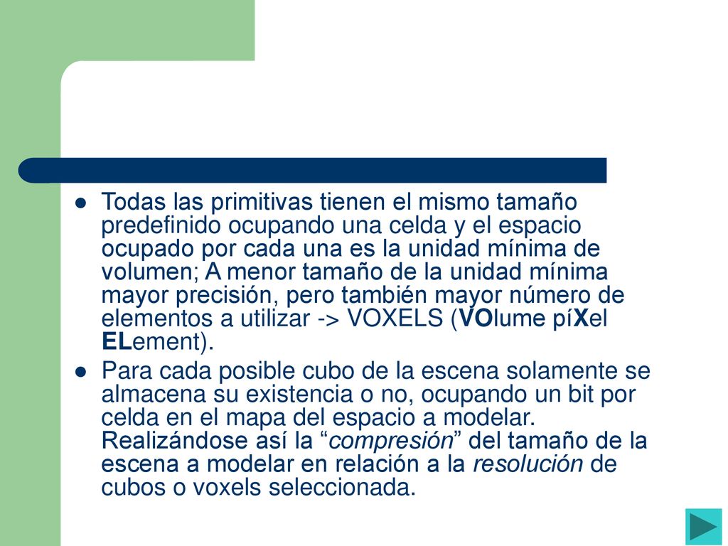 Todas las primitivas tienen el mismo tamaño predefinido ocupando una celda y el espacio ocupado por cada una es la unidad mínima de volumen; A menor tamaño de la unidad mínima mayor precisión, pero también mayor número de elementos a utilizar -> VOXELS (VOlume píXel ELement).