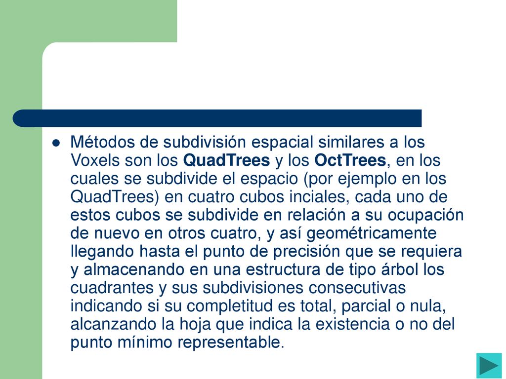 Métodos de subdivisión espacial similares a los Voxels son los QuadTrees y los OctTrees, en los cuales se subdivide el espacio (por ejemplo en los QuadTrees) en cuatro cubos inciales, cada uno de estos cubos se subdivide en relación a su ocupación de nuevo en otros cuatro, y así geométricamente llegando hasta el punto de precisión que se requiera y almacenando en una estructura de tipo árbol los cuadrantes y sus subdivisiones consecutivas indicando si su completitud es total, parcial o nula, alcanzando la hoja que indica la existencia o no del punto mínimo representable.
