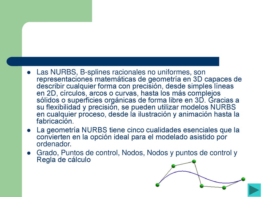 Las NURBS, B-splines racionales no uniformes, son representaciones matemáticas de geometría en 3D capaces de describir cualquier forma con precisión, desde simples líneas en 2D, círculos, arcos o curvas, hasta los más complejos sólidos o superficies orgánicas de forma libre en 3D. Gracias a su flexibilidad y precisión, se pueden utilizar modelos NURBS en cualquier proceso, desde la ilustración y animación hasta la fabricación.