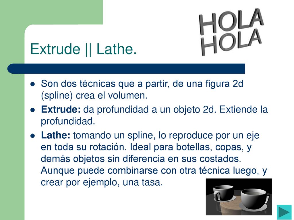 Extrude || Lathe. Son dos técnicas que a partir, de una figura 2d (spline) crea el volumen.