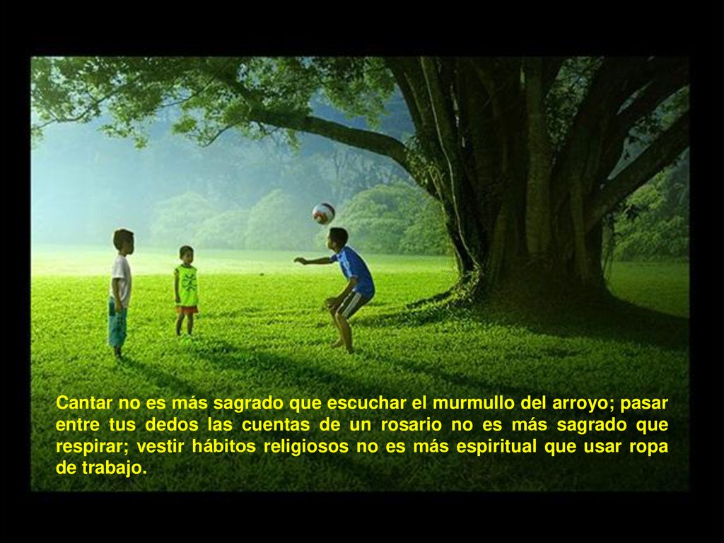 Cantar no es más sagrado que escuchar el murmullo del arroyo; pasar entre tus dedos las cuentas de un rosario no es más sagrado que respirar; vestir hábitos religiosos no es más espiritual que usar ropa de trabajo.