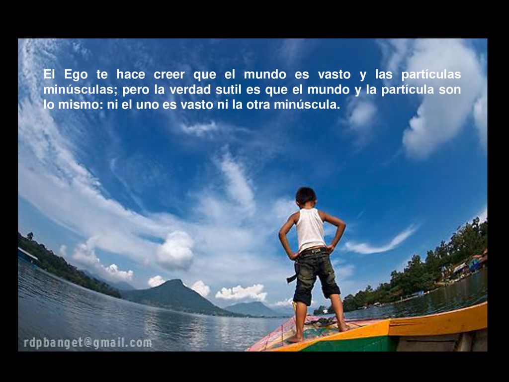 El Ego te hace creer que el mundo es vasto y las partículas minúsculas; pero la verdad sutil es que el mundo y la partícula son lo mismo: ni el uno es vasto ni la otra minúscula.