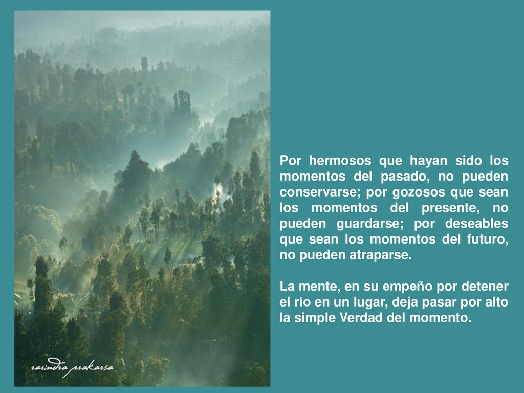 Por hermosos que hayan sido los momentos del pasado, no pueden conservarse; por gozosos que sean los momentos del presente, no pueden guardarse; por deseables que sean los momentos del futuro, no pueden atraparse.