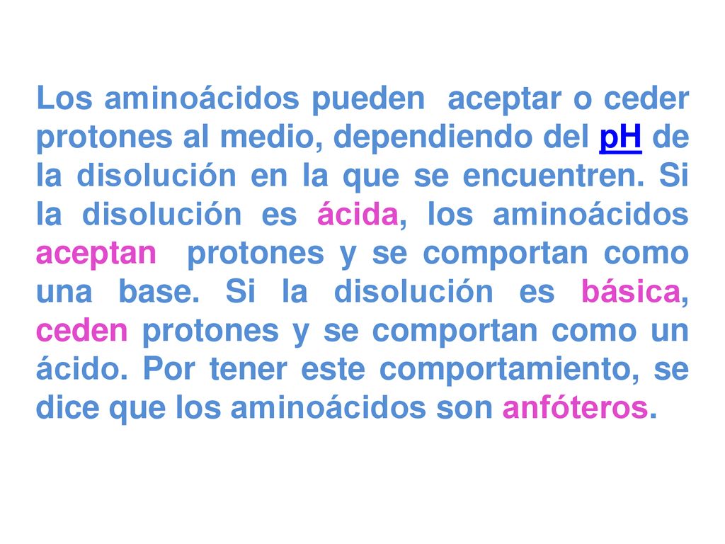 Los aminoácidos pueden captar o ceder protones al medio, dependiendo del pH de la disolución en la que se encuentren. Si la disolución es ácida, los aminoácidos captan protones y se comportan como una base. Si la disolución es básica, ceden protones y se comportan como un ácido. Por tener este comportamiento, se dice que los aminoácidos son anfóteros.